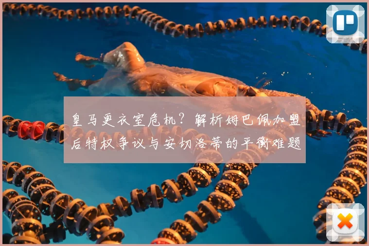 皇马更衣室危机？解析姆巴佩加盟后特权争议与安切洛蒂的平衡难题