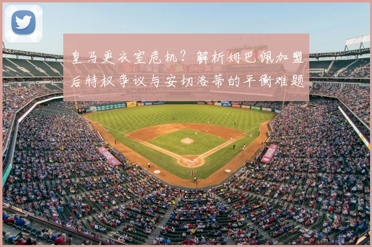皇马更衣室危机？解析姆巴佩加盟后特权争议与安切洛蒂的平衡难题
