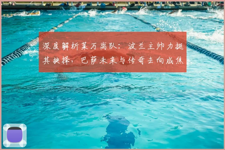 深度解析莱万离队：波兰主帅力挺其抉择，巴萨未来与传奇去向成焦点